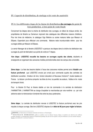 Page 13 sur 32
IV- Capacité de distribution, de stockage et de vente des matériels
IV-1- Les différentes étapes de la chaîne de distribution des ouvrages du point de
leur production à leur point de vente finale
Concernant les étapes dans la chaîne de distribution des ouvrages, en début de chaque année, les
propriétaires de librairie au Cameroun reçoivent des catalogues des différentes maisons d’éditions.
Pour les livres de médecine, le catalogue Vigo Maloine ou autres maisons telles que Masson et
Ellipses. Cependant pour effectuer une commande, Maloine reste incontournable même pour les
ouvrages édités par Masson et Ellipses.
Le senior Manager de la librairie LIGESTEC9 a parcouru les étapes dans la chaîne de distribution des
ouvrages du point de fabrication aux points de vente en 7 étapes.
1ère étape : LIGESTEC recueille les besoins en ouvrages auprès des clients, étudiants et
enseignants en organisant des caravanes mobiles promotionnelles dans les campus des universités.
2ème étape : La liste des besoins établie à l’issue des caravanes mobiles permet ainsi d’établir une
facture pro-format que LIGESTEC envoie par e-mail pour commande auprès des centrales de
distribution suivantes : Amateur de livre, horizon éducation et Nouveaux horizons10, toutes basées en
France. La facture pro-forma comporte les titres du livre, la quantité, les auteurs, l’éditeur et le mode
de transport choisi.
Pour la librairie St Paul, le libraire établie un bon de commande à la centrale de distribution
l’HARMATTAN. L’HARMATTAN se charge d’expédier la marchandise par voie maritime ou par voie
aérienne selon le mémorandum d’entente fixé entre les deux partenaires.
3ème étape : La centrale de distribution renvoie à LIGESTEC la facture pro-format avec les prix
imputés à chaque ouvrage. Dès lors LIGESTEC dispose d’un délai de 90 jours pour régler la facture.
9 LIGESTEC est l’abréviation de Librairies Générale des Sciences et Technologies.
10
N O U V E A U X H O R I Z O N S publie en coédition avec les éditeurs français, belges et canadiens une sélection des meilleurs
ouvrages classiques et contemporains traduits de l’américain et pratique des prix très bas (quatre à cinq fois inférieurs à ceux du marché français).
Source : site internet de « nouveaux horizons »
 
