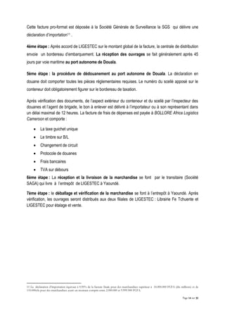Page 14 sur 32
Cette facture pro-format est déposée à la Société Générale de Surveillance la SGS qui délivre une
déclaration d’importation11 .
4ème étape : Après accord de LIGESTEC sur le montant global de la facture, la centrale de distribution
envoie un bordereau d’embarquement. La réception des ouvrages se fait généralement après 45
jours par voie maritime au port autonome de Douala.
5ème étape : la procédure de dédouanement au port autonome de Douala. La déclaration en
douane doit comporter toutes les pièces réglementaires requises. Le numéro du scellé apposé sur le
conteneur doit obligatoirement figurer sur le bordereau de taxation.
Après vérification des documents, de l’aspect extérieur du conteneur et du scellé par l’inspecteur des
douanes et l’agent de brigade, le bon à enlever est délivré à l’importateur ou à son représentant dans
un délai maximal de 12 heures. La facture de frais de dépenses est payée à BOLLORE Africa Logistics
Cameroon et comporte :
 La taxe guichet unique
 Le timbre sur B/L
 Changement de circuit
 Protocole de douanes
 Frais bancaires
 TVA sur débours
6ème étape : La réception et la livraison de la marchandise se font par le transitaire (Société
SAGA) qui livre à l’entrepôt de LIGESTEC à Yaoundé.
7ème étape : le déballage et vérification de la marchandise se font à l’entrepôt à Yaoundé. Après
vérification, les ouvrages seront distribués aux deux filiales de LIGESTEC : Librairie Fe Tchuente et
LIGESTEC pour étalage et vente.
11 La déclaration d’importation équivaut à 0.95% de la facture finale pour des marchandises supérieur à 10.000.000 FCFA (dix millions) et de
110.000cfa pour des marchandises ayant un montant compris entre 2.000.000 et 9.999.900 FCFA.
 
