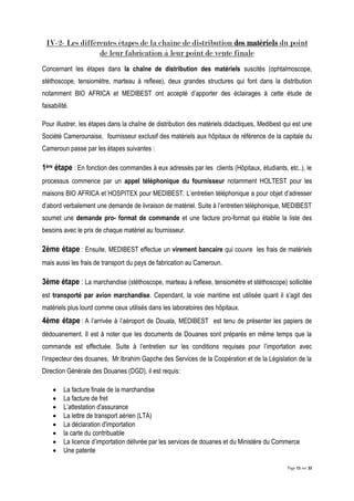 Page 15 sur 32
IV-2- Les différentes étapes de la chaîne de distribution des matériels du point
de leur fabrication à leur point de vente finale
Concernant les étapes dans la chaîne de distribution des matériels suscités (ophtalmoscope,
stéthoscope, tensiomètre, marteau à reflexe), deux grandes structures qui font dans la distribution
notamment BIO AFRICA et MEDIBEST ont accepté d’apporter des éclairages à cette étude de
faisabilité.
Pour illustrer, les étapes dans la chaîne de distribution des matériels didactiques, Medibest qui est une
Société Camerounaise, fournisseur exclusif des matériels aux hôpitaux de référence de la capitale du
Cameroun passe par les étapes suivantes :
1ère étape : En fonction des commandes à eux adressés par les clients (Hôpitaux, étudiants, etc..), le
processus commence par un appel téléphonique du fournisseur notamment HOLTEST pour les
maisons BIO AFRICA et HOSPITEX pour MEDIBEST. L’entretien téléphonique a pour objet d’adresser
d’abord verbalement une demande de livraison de matériel. Suite à l’entretien téléphonique, MEDIBEST
soumet une demande pro- format de commande et une facture pro-format qui établie la liste des
besoins avec le prix de chaque matériel au fournisseur.
2ème étape : Ensuite, MEDIBEST effectue un virement bancaire qui couvre les frais de matériels
mais aussi les frais de transport du pays de fabrication au Cameroun.
3ème étape : La marchandise (stéthoscope, marteau à reflexe, tensiomètre et stéthoscope) sollicitée
est transporté par avion marchandise. Cependant, la voie maritime est utilisée quant il s’agit des
matériels plus lourd comme ceux utilisés dans les laboratoires des hôpitaux.
4ème étape : A l’arrivée à l’aéroport de Douala, MEDIBEST est tenu de présenter les papiers de
dédouanement. Il est à noter que les documents de Douanes sont préparés en même temps que la
commande est effectuée. Suite à l’entretien sur les conditions requises pour l’importation avec
l’inspecteur des douanes, Mr.Ibrahim Gapche des Services de la Coopération et de la Législation de la
Direction Générale des Douanes (DGD), il est requis:
 La facture finale de la marchandise
 La facture de fret
 L’attestation d'assurance
 La lettre de transport aérien (LTA)
 La déclaration d'importation
 la carte du contribuable
 La licence d’importation délivrée par les services de douanes et du Ministère du Commerce
 Une patente
 