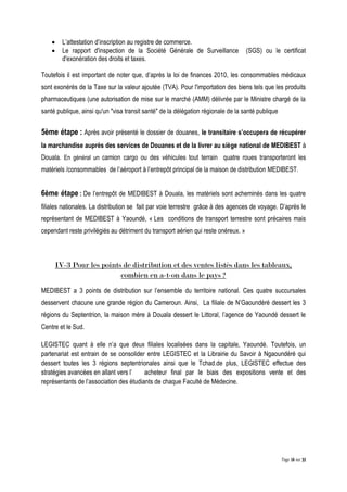 Page 16 sur 32
 L’attestation d’inscription au registre de commerce.
 Le rapport d'inspection de la Société Générale de Surveillance (SGS) ou le certificat
d'exonération des droits et taxes.
Toutefois il est important de noter que, d’après la loi de finances 2010, les consommables médicaux
sont exonérés de la Taxe sur la valeur ajoutée (TVA). Pour l'importation des biens tels que les produits
pharmaceutiques (une autorisation de mise sur le marché (AMM) délivrée par le Ministre chargé de la
santé publique, ainsi qu'un "visa transit santé" de la délégation régionale de la santé publique
5ème étape : Après avoir présenté le dossier de douanes, le transitaire s’occupera de récupérer
la marchandise auprès des services de Douanes et de la livrer au siège national de MEDIBEST à
Douala. En général un camion cargo ou des véhicules tout terrain quatre roues transporteront les
matériels /consommables de l’aéroport à l’entrepôt principal de la maison de distribution MEDIBEST.
6ème étape : De l’entrepôt de MEDIBEST à Douala, les matériels sont acheminés dans les quatre
filiales nationales. La distribution se fait par voie terrestre grâce à des agences de voyage. D’après le
représentant de MEDIBEST à Yaoundé, « Les conditions de transport terrestre sont précaires mais
cependant reste privilégiés au détriment du transport aérien qui reste onéreux. »
IV-3 Pour les points de distribution et des ventes listés dans les tableaux,
combien en a-t-on dans le pays ?
MEDIBEST a 3 points de distribution sur l’ensemble du territoire national. Ces quatre succursales
desservent chacune une grande région du Cameroun. Ainsi, La filiale de N’Gaoundéré dessert les 3
régions du Septentrion, la maison mère à Douala dessert le Littoral, l’agence de Yaoundé dessert le
Centre et le Sud.
LEGISTEC quant à elle n’a que deux filiales localisées dans la capitale, Yaoundé. Toutefois, un
partenariat est entrain de se consolider entre LEGISTEC et la Librairie du Savoir à Ngaoundéré qui
dessert toutes les 3 régions septentrionales ainsi que le Tchad.de plus, LEGISTEC effectue des
stratégies avancées en allant vers l’ acheteur final par le biais des expositions vente et des
représentants de l’association des étudiants de chaque Faculté de Médecine.
 