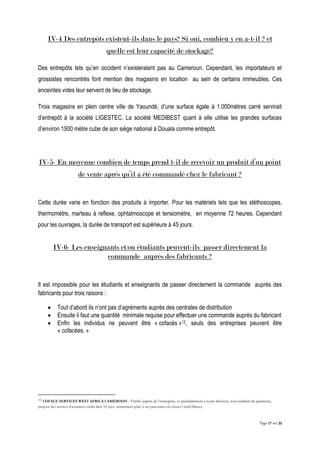 Page 17 sur 32
IV-4 Des entrepôts existent-ils dans le pays? Si oui, combien y en a-t-il ? et
quelle est leur capacité de stockage?
Des entrepôts tels qu’en occident n’existeraient pas au Cameroun. Cependant, les importateurs et
grossistes rencontrés font mention des magasins en location au sein de certains immeubles. Ces
enceintes vides leur servent de lieu de stockage.
Trois magasins en plein centre ville de Yaoundé, d’une surface égale à 1.000mètres carré servirait
d’entrepôt à la société LIGESTEC. La société MEDIBEST quant à elle utilise les grandes surfaces
d’environ 1500 mètre cube de son siège national à Douala comme entrepôt.
IV-5- En moyenne combien de temps prend t-il de recevoir un produit d’un point
de vente après qu’il a été commandé chez le fabricant ?
Cette durée varie en fonction des produits à importer. Pour les matériels tels que les stéthoscopes,
thermomètre, marteau à reflexe, ophtalmoscope et tensiomètre, en moyenne 72 heures. Cependant
pour les ouvrages, la durée de transport est supérieure à 45 jours.
IV-6- Les enseignants et/ou étudiants peuvent-ils passer directement la
commande auprès des fabricants ?
Il est impossible pour les étudiants et enseignants de passer directement la commande auprès des
fabricants pour trois raisons :
 Tout d’abord ils n’ont pas d’agréments auprès des centrales de distribution
 Ensuite il faut une quantité minimale requise pour effectuer une commande auprès du fabricant
 Enfin les individus ne peuvent être « cofacés »12, seuls des entreprises peuvent être
« cofacées. »
12 COFACE SERVICES WEST AFRICA CAMEROON : Vérifie auprès de l’entreprise, et préalablement à toute décision, tout incident de paiement,
propose des services d’assurance-crédit dans 95 pays, notamment grâce à ses partenaires du réseau CreditAlliance.
 