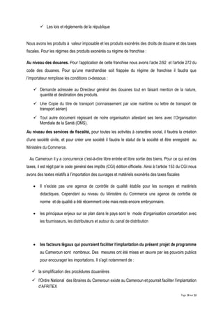 Page 19 sur 32
 Les lois et règlements de la république
Nous avons les produits à valeur imposable et les produits exonérés des droits de douane et des taxes
fiscales. Pour les régimes des produits exonérés ou régime de franchise :
Au niveau des douanes. Pour l’application de cette franchise nous avons l’acte 2/92 et l’article 272 du
code des douanes. Pour qu’une marchandise soit frappée du régime de franchise il faudra que
l’importateur remplisse les conditions ci-dessous :
 Demande adressée au Directeur général des douanes tout en faisant mention de la nature,
quantité et destination des produits.
 Une Copie du titre de transport (connaissement par voie maritime ou lettre de transport de
transport aérien)
 Tout autre document régissant de notre organisation attestant ses liens avec l’Organisation
Mondiale de la Santé (OMS).
Au niveau des services de fiscalité, pour toutes les activités à caractère social, il faudra la création
d’une société civile, et pour créer une société il faudra le statut de la société et être enregistré au
Ministère du Commerce.
Au Cameroun il y a concurrence c’est-à-dire libre entrée et libre sortie des biens. Pour ce qui est des
taxes, il est régit par le code général des impôts (CGI) édition officielle. Ainsi à l’article 153 du CGI nous
avons des textes relatifs à l’importation des ouvrages et matériels exonérés des taxes fiscales
 Il n’existe pas une agence de contrôle de qualité établie pour les ouvrages et matériels
didactiques. Cependant au niveau du Ministère du Commerce une agence de contrôle de
norme et de qualité a été récemment crée mais reste encore embryonnaire.
 les principaux enjeux sur ce plan dans le pays sont le mode d'organisation concertation avec
les fournisseurs, les distributeurs et autour du canal de distribution
 les facteurs légaux qui pourraient faciliter l’implantation du présent projet de programme
au Cameroun sont nombreux. Des mesures ont été mises en œuvre par les pouvoirs publics
pour encourager les importations. Il s’agit notamment de :
 la simplification des procédures douanières
 l’Ordre National des libraires du Cameroun existe au Cameroun et pourrait faciliter l’implantation
d’AFRITEX
 