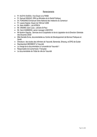Page 2 sur 32
Remerciements
 Pr. NJOYA OUDOU, Vice Doyen à la FMSB
 Pr. Samuel KINGUE, DRH au Ministère de la Santé Publique
 Dr. FONGANG Emmanuel Ordre National des médecins du Cameroun
 Pr. Lazare Kaptué, Doyen de l’ISS de l’UDM
 Dr. Alain KAMEA , Lob AFRICA
 Mr. ONOMO Jean Louis , Librairie St Paul
 Mr. Henri KAMNENG, senior manager LIGESTEC
 Mr.Ibrahim Gapche , Services de la Coopération et de la Législation de la Direction Générale
des Douanes (DGD
 Mlle Danielle Evina, documentaliste au Centre de Développement de Bonnes Pratiques en
Santé
 Directeurs des écoles des infirmiers de Yaoundé, Bamenda, Shisong, et EPIG de Guider
 Représentant MEDIBEST à Yaoundé
 Le chargé de la documentation à l’université de Yaoundé 1
 Responsable de la pharmacie Française
 Le documentaliste de l’hôtel de ville de Yaoundé
 