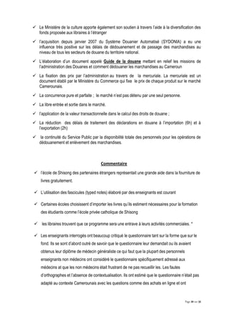 Page 20 sur 32
 Le Ministère de la culture apporte également son soutien à travers l’aide à la diversification des
fonds proposée aux libraires à l’étranger
 l’acquisition depuis janvier 2007 du Système Douanier Automatisé (SYDONIA) a eu une
influence très positive sur les délais de dédouanement et de passage des marchandises au
niveau de tous les secteurs de douane du territoire national.
 L’élaboration d’un document appelé Guide de la douane mettant en relief les missions de
l’administration des Douanes et comment dédouaner les marchandises au Cameroun
 La fixation des prix par l’administration au travers de la mercuriale. La mercuriale est un
document établi par le Ministère du Commerce qui fixe le prix de chaque produit sur le marché
Camerounais.
 La concurrence pure et parfaite ; le marché n’est pas détenu par une seul personne.
 La libre entrée et sortie dans le marché.
 l’application de la valeur transactionnelle dans le calcul des droits de douane ;
 La réduction des délais de traitement des déclarations en douane à l’importation (6h) et à
l’exportation (2h)
 la continuité du Service Public par la disponibilité totale des personnels pour les opérations de
dédouanement et enlèvement des marchandises.
Commentaire
 l’école de Shisong des partenaires étrangers représentait une grande aide dans la fourniture de
livres gratuitement.
 L’utilisation des fascicules (typed notes) élaboré par des enseignants est courant
 Certaines écoles choisissent d’importer les livres qu’ils estiment nécessaires pour la formation
des étudiants comme l’école privée catholique de Shisong
 les libraires trouvent que ce programme sera une entrave à leurs activités commerciales. *
 Les enseignants interrogés ont beaucoup critiqué le questionnaire tant sur la forme que sur le
fond. Ils se sont d’abord outré de savoir que le questionnaire leur demandait ou ils avaient
obtenus leur diplôme de médecin généraliste ce qui faut que la plupart des personnels
enseignants non médecins ont considéré le questionnaire spécifiquement adressé aux
médecins at que les non médecins était frustrant de ne pas recueillir les. Les fautes
d’orthographes et l’absence de contextualisation. Ils ont estimé que le questionnaire n’était pas
adapté au contexte Camerounais avec les questions comme des achats en ligne et ont
 