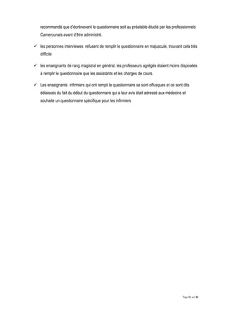 Page 21 sur 32
recommandé que d’dorénavant le questionnaire soit au préalable étudié par les professionnels
Camerounais avant d’être administré.
 les personnes interviewes refusent de remplir le questionnaire en majuscule, trouvant cela très
difficile
 les enseignants de rang magistral en général, les professeurs agrégés étaient moins disposées
à remplir le questionnaire que les assistants et les charges de cours.
 Les enseignants infirmiers qui ont rempli le questionnaire se sont offusques et ce sont dits
délaissés du fait du début du questionnaire qui a leur avis était adressé aux médecins et
souhaite un questionnaire spécifique pour les infirmiers
 