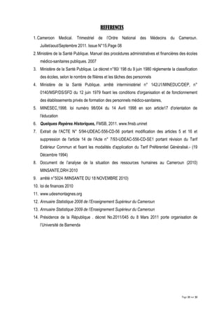 Page 22 sur 32
REFERENCES
1.Cameroon Medical. Trimestriel de l’Ordre National des Médecins du Cameroun.
Juillet/aout/Septembre 2011. Issue N°15.Page 08
2.Ministère de la Santé Publique. Manuel des procédures administratives et financières des écoles
médico-sanitaires publiques. 2007
3. Ministère de la Santé Publique. Le décret n°80/ 198 du 9 juin 1980 réglemente la classification
des écoles, selon le nombre de filières et les tâches des personnels
4. Ministère de la Santé Publique. arrêté interministériel n° 142/J1/MINEDUC/DEP, n°
0140/MSP/DS/SFD du 12 juin 1979 fixant les conditions d'organisation et de fonctionnement
des établissements privés de formation des personnels médico-sanitaires,
5. MINESEC,1998. loi numéro 98/004 du 14 Avril 1998 en son article17 d'orientation de
l'éducation
6. Quelques Repères Historiques, FMSB, 2011. www.fmsb.uninet
7. Extrait de l'ACTE N° 5/94-UDEAC-556-CD-56 portant modification des articles 5 et 16 et
suppression de l'article 14 de l'Acte n° 7/93-UDEAC-556-CD-SE1 portant révision du Tarif
Extérieur Commun et fixant les modalités d'application du Tarif Préférentiel Généralisé.- (19
Décembre 1994)
8. Document de l’analyse de la situation des ressources humaines au Cameroun (2010)
MINSANTE,DRH 2010
9. arrêté n°5024 /MINSANTE DU 18 NOVEMBRE 2010)
10. loi de finances 2010
11. www.udesmontagnes.org
12. Annuaire Statistique 2008 de l’Enseignement Supérieur du Cameroun
13. Annuaire Statistique 2009 de l’Enseignement Supérieur du Cameroun
14. Présidence de la République . décret No.2011/045 du 8 Mars 2011 porte organisation de
l’Université de Bamenda
 