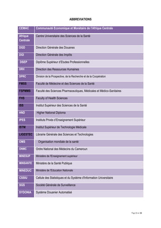 Page 3 sur 32
ABBREVIATIONS
CEMAC Communauté Economique et Monétaire de l’Afrique Centrale
Afrique
Centrale
Centre Universitaire des Sciences de la Santé
DGD Direction Générale des Douanes
DGI Direction Générale des Impôts
DSEP Diplôme Supérieur d’Etudes Professionnelles
DRH Direction des Ressources Humaines
DPRC Division de la Prospective, de la Recherche et de la Coopération
FMSS Faculté de Médecine et des Sciences de la Santé
FSPMMS Faculté des Sciences Pharmaceutiques, Médicales et Médico-Sanitaires
FHS Faculty of Health Sciences
ISS Institut Supérieur des Sciences de la Santé
HND Higher National Diploma
IPES Instituts Privés d’Enseignement Supérieur
ISTM Institut Supérieur de Technologie Médicale
LIGESTEC Librairie Générale des Sciences et Technologies
OMS Organisation mondiale de la santé
ONMC Ordre National des Médecins du Cameroun
MINESUP Ministère de l'Enseignement supérieur
MINSANTE Ministère de la Santé Publique
MINEDUC Ministère de l’Education Nationale
CSSIU Cellule des Statistiques et du Système d'Information Universitaire
SGS Société Générale de Surveillance
SYDONIA Système Douanier Automatisé
 