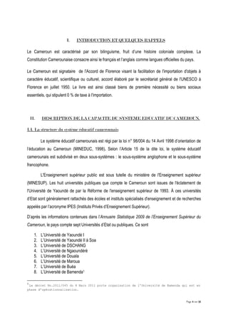 Page 4 sur 32
I. INTRODUCTION ET QUELQUES RAPPELS
Le Cameroun est caractérisé par son bilinguisme, fruit d’une histoire coloniale complexe. La
Constitution Camerounaise consacre ainsi le français et l’anglais comme langues officielles du pays.
Le Cameroun est signataire de l'Accord de Florence visant la facilitation de l'importation d'objets à
caractère éducatif, scientifique ou culturel, accord élaboré par le secrétariat général de l'UNESCO à
Florence en juillet 1950. Le livre est ainsi classé biens de première nécessité ou biens sociaux
essentiels, qui stipulent 0 % de taxe à l'importation.
II. DESCRIPTION DE LA CAPACITE DU SYSTEME EDUCATIF DU CAMEROUN.
I.1. La structure du système éducatif camerounais
Le système éducatif camerounais est régi par la loi n° 98/004 du 14 Avril 1998 d’orientation de
l’éducation au Cameroun (MINEDUC, 1998). Selon l’Article 15 de la dite loi, le système éducatif
camerounais est subdivisé en deux sous-systèmes : le sous-système anglophone et le sous-système
francophone.
L'Enseignement supérieur public est sous tutelle du ministère de l'Enseignement supérieur
(MINESUP). Les huit universités publiques que compte le Cameroun sont issues de l'éclatement de
l'Université de Yaoundé de par la Réforme de l'enseignement supérieur de 1993. À ces universités
d’Etat sont généralement rattachés des écoles et instituts spécialisés d'enseignement et de recherches
appelés par l’acronyme IPES (Instituts Privés d’Enseignement Supérieur).
D’après les informations contenues dans l’Annuaire Statistique 2009 de l’Enseignement Supérieur du
Cameroun, le pays compte sept Universités d’Etat ou publiques. Ce sont
1. L’Université de Yaoundé I
2. L’Université de Yaoundé II à Soa
3. L’Université de DSCHANG
4. L’Université de Ngaoundéré
5. L’Université de Douala
6. L’Université de Maroua
7. L’Université de Buéa
8. L’Université de Bamenda1
1
Le décret No.2011/045 du 8 Mars 2011 porte organisation de l’Université de Bamenda qui est en
phase d’opérationnalisation.
 