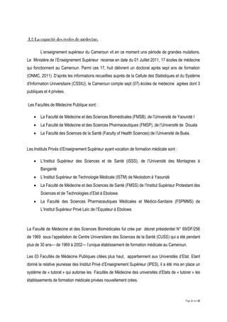 Page 5 sur 32
I.2 La capacité des écoles de médecine.
L’enseignement supérieur du Cameroun vit en ce moment une période de grandes mutations.
Le Ministère de l’Enseignement Supérieur recense en date du 01 Juillet 2011, 17 écoles de médecine
qui fonctionnent au Cameroun. Parmi ces 17, huit délivrent un doctorat après sept ans de formation
(ONMC, 2011). D’après les informations recueillies auprès de la Cellule des Statistiques et du Système
d'Information Universitaire (CSSIU), le Cameroun compte sept (07) écoles de médecine agrées dont 3
publiques et 4 privées.
Les Facultés de Médecine Publique sont :
 La Faculté de Médecine et des Sciences Biomédicales (FMSB), de l’Université de Yaoundé I
 La Faculté de Médecine et des Sciences Pharmaceutiques (FMSP), de l’Université de Douala
 La Faculté des Sciences de la Santé (Faculty of Health Sciences) de l’Université de Buéa.
Les Instituts Privés d’Enseignement Supérieur ayant vocation de formation médicale sont :
 L’Institut Supérieur des Sciences et de Santé (ISSS), de l’Université des Montagnes à
Banganté
 L’Institut Supérieur de Technologie Médicale (ISTM) de Nkolodom à Yaoundé
 La Faculté de Médecine et des Sciences de Santé (FMSS) de l’Institut Supérieur Protestant des
Sciences et de Technologies d’Elat à Ebolowa
 La Faculté des Sciences Pharmaceutiques Médicales et Médico-Sanitaire (FSPMMS) de
L’Institut Supérieur Privé Laïc de l’Equateur à Ebolowa
La Faculté de Médecine et des Sciences Biomédicales fut crée par décret présidentiel N° 69/DF/256
de 1969 sous l’appellation de Centre Universitaire des Sciences de la Santé (CUSS) qui a été pendant
plus de 30 ans— de 1969 à 2002— l’unique établissement de formation médicale au Cameroun.
Les 03 Facultés de Médecine Publiques citées plus haut, appartiennent aux Universités d’Etat. Etant
donné la relative jeunesse des Institut Privé d’Enseignement Supérieur (IPES), il a été mis en place un
système de « tutorat » qui autorise les Facultés de Médecine des universités d’Etats de « tutorer » les
établissements de formation médicale privées nouvellement crées.
 