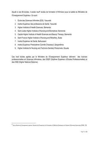 Page 7 sur 32
Ajouté à ces 69 écoles, il existe neuf6 écoles de formation d’infirmiers sous la tutelle du Ministère de
l’Enseignement Supérieur. Ce sont :
1. Ecole des Sciences Infirmière (ESI), Yaoundé
2. Institut Supérieur des professions de Santé, Yaoundé
3. Higher Institute of Health Sciences, Bamenda
4. Saint Judes Higher Institute of Nursing and Biomedical, Bamenda
5. Capitol Higher Institute of Health Sciences and Beauty Therapy, Bamenda
6. Saint Francis Higher Institute of Nursing and Midwifery, Buéa
7. Institut Supérieur de Santé, Bafoussam
8. Institut Supérieur Presbytérien Camille Chazeaud, Sangmélima
9. Higher Institute for Nursing and Technico-Sanitary Personnels, Douala
Ces neuf écoles agrées par le Ministère de l’Enseignement Supérieur délivrent des licences
professionnelles en Sciences Infirmières, des DSEP (Diplôme Supérieur d’Etudes Professionnelles) et
des HND (Higher National Diploma).
6
Source: Ministère de l’enseignement supérieur, Direction de la Prospective et de l’orientation, la Cellule des Statistiques et du Système d'Information Universitaire (CSSIU) , 2011
 