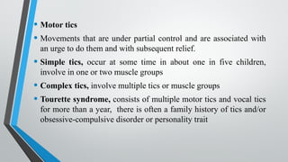 • Motor tics
• Movements that are under partial control and are associated with
an urge to do them and with subsequent relief.
• Simple tics, occur at some time in about one in five children,
involve in one or two muscle groups
• Complex tics, involve multiple tics or muscle groups
• Tourette syndrome, consists of multiple motor tics and vocal tics
for more than a year, there is often a family history of tics and/or
obsessive-compulsive disorder or personality trait
 