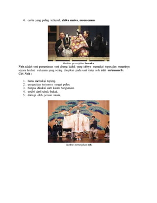 4. cerita yang paling terkenal, chika matsu, monzaemon.
Gambar pertunjukan bunraku.
Noh adalah seni pementasan seni drama kalisk yang cirinya memakai topen.dan menarinya
secara lambat. makanan yang sering disajikan pada saat teater noh ialah makunouchi.
Ciri Noh :
1. harus memakai topeng.
2. pergerakan tariannya sangat pelan.
3. banyak disukai oleh kaum bangsawan.
4. terdiri dari babak-bakak.
5. diiringi oleh pemain musik.
Gambar pertunjukan noh.
 