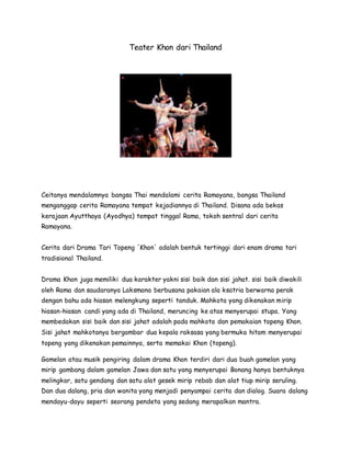 Teater Khon dari Thailand
Ceitanya mendalamnya bangsa Thai mendalami cerita Ramayana, bangsa Thailand
menganggap cerita Ramayana tempat kejadiannya di Thailand. Disana ada bekas
kerajaan Ayutthaya (Ayodhya) tempat tinggal Rama, tokoh sentral dari cerita
Ramayana.
Cerita dari Drama Tari Topeng 'Khon' adalah bentuk tertinggi dari enam drama tari
tradisional Thailand.
Drama Khon juga memiliki dua karakter yakni sisi baik dan sisi jahat. sisi baik diwakili
oleh Rama dan saudaranya Laksmana berbusana pakaian ala ksatria berwarna perak
dengan bahu ada hiasan melengkung seperti tanduk. Mahkota yang dikenakan mirip
hiasan-hiasan candi yang ada di Thailand, meruncing ke atas menyerupai stupa. Yang
membedakan sisi baik dan sisi jahat adalah pada mahkota dan pemakaian topeng Khon.
Sisi jahat mahkotanya bergambar dua kepala raksasa yang bermuka hitam menyerupai
topeng yang dikenakan pemainnya, serta memakai Khon (topeng).
Gamelan atau musik pengiring dalam drama Khon terdiri dari dua buah gamelan yang
mirip gambang dalam gamelan Jawa dan satu yang menyerupai Bonang hanya bentuknya
melingkar, satu gendang dan satu alat gesek mirip rebab dan alat tiup mirip seruling.
Dan dua dalang, pria dan wanita yang menjadi penyampai cerita dan dialog. Suara dalang
mendayu-dayu seperti seorang pendeta yang sedang merapalkan mantra.
 
