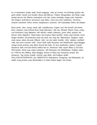 itu, ia menetapkan prinsip untuk desain panggung, make up, kostum, tari (berbagai gerakan dan
gerak tubuh), sebuah teori Estetika (Rasas dan Bhavas), Pejabat, Mengarahkan dan Musik setiap
masing-masing bab. Bharata menetapkan teori rinci drama sebanding dengan puisi Aristoteles.
Dia mengacu pada bhavas (perasaan), yang imitasi emosi para aktor melakukan, dan Rasas
(respons emosional) bahwa mereka menginspirasi penonton. Dia berpendapat bahwa ada delapan
Rasas utama: cinta, sayang, marah, jijik, kepahlawanan, kagum, teror dan komedi, dan drama
harus campuran yang berbeda Rasas tetapi didominasi oleh satu. Menurut Shastra Natya, semua
cara berekspresi yang digunakan oleh individu melalui pidatonya, gerak tubuh, gerakan dan
intonasi harus digunakan. Representasi dari ekspresi dapat memiliki modus yang berbeda, sesuai
dengan dominasi dan penekanan pada satu mode atau yang lain. Bharatamuni mengakui empat
mode utama: pidato dan puisi (Bharati vritti), tari dan musik (kaishiki vritti), tindakan (arabhatti
vritti) dan emosi (sattvatti vritti). Teater klasik India Ramayana dan Mahabaratha dapat dianggap
sebagai drama pertama yang diakui berasal dari India. Ini epos memberikan inspirasi kepada
dramawan India awal dan mereka bahkan hari ini. Dramawan India seperti Bhasa (c.2nd abad
SM) menulis drama yang sangat terinspirasi oleh Ramayana dan Mahabharata. Kalidasa (abad
ke-1 SM) ini bisa dibilang dapat dianggap terbesar di India kuno Sansekerta penyair dan
dramawan. Tiga drama romantis terkenal yang ditulis oleh Kalidasa adalah
MALAVIKAGNIMITRAM dan ABHIGNANA Shakuntalam (Pengakuan dari Shakuntala), itu
adalah orang pertama yang diterjemahkan ke dalam bahasa Inggris dan Jerman.
 