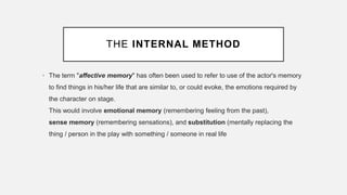 THE INTERNAL METHOD
• The term "affective memory" has often been used to refer to use of the actor's memory
to find things in his/her life that are similar to, or could evoke, the emotions required by
the character on stage.
This would involve emotional memory (remembering feeling from the past),
sense memory (remembering sensations), and substitution (mentally replacing the
thing / person in the play with something / someone in real life
 