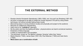 THE EXTERNAL METHOD
• Russian director Konstantin Stanislavsky (1863–1938), and his pupil Lee Strasberg (1901–82)
• the actor is supposed to be able to imitate the moods required in his part by using certain
techniques, but without actually feeling these moods
• Discovering ways to convey emotions vocally and physically and project to the audience
• Requires an intellectual understanding
• Uses more of an "outside-in" approach
• Do the action and then the feeling will follow - physical actions can lead to emotional reactions..
• Emphasis on Body language
• It relies on impersonation and simulation
• This technique, known as The Method, stresses “showing” rather than “being.”
• Marlon Brando (*1924), James Dean (1931–55), Paul Newman (*1925) and Julie Harris
(*1925).
• Most actors use a combination of both
 