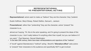 REPRESENTATIONAL
VS PRESENTATIONAL ACTING
• Representational: actors want to make us "believe" they are the character; they "pretend.
• Dustin Hoffman, Meryl Streep, Robert DeNiro, Samuel L. Jackson
• Presentational: rather than "pretending" they are the character, actors "present" the
character to us,
• almost as if saying, "Hi, this is the actor speaking, and I'm going to present the ideas of this
character to you; I don't really believe I'm anything other than myself, but you can believe it if
you want.“ Paul Newman, Denzel Washington
• In the later 20th century, there have been reinterpretations and rejections of this "method.“
• A "revolt" against Stanislavsky's "method" acting: Brecht's "Alienation-effect" asks actors
to "present" their characters to the audience and specifically NOT to get involved
 