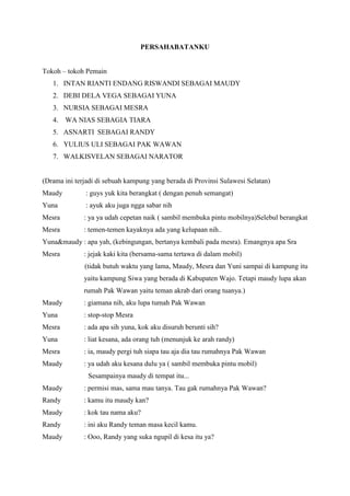 PERSAHABATANKU
Tokoh – tokoh Pemain
1. INTAN RIANTI ENDANG RISWANDI SEBAGAI MAUDY
2. DEBI DELA VEGA SEBAGAI YUNA
3. NURSIA SEBAGAI MESRA
4. WA NIAS SEBAGIA TIARA
5. ASNARTI SEBAGAI RANDY
6. YULIUS ULI SEBAGAI PAK WAWAN
7. WALKISVELAN SEBAGAI NARATOR
(Drama ini terjadi di sebuah kampung yang berada di Provinsi Sulawesi Selatan)
Maudy : guys yuk kita berangkat ( dengan penuh semangat)
Yuna : ayuk aku juga ngga sabar nih
Mesra : ya ya udah cepetan naik ( sambil membuka pintu mobilnya)Selebul berangkat
Mesra : temen-temen kayaknya ada yang kelupaan nih..
Yuna&maudy : apa yah, (kebingungan, bertanya kembali pada mesra). Emangnya apa Sra
Mesra : jejak kaki kita (bersama-sama tertawa di dalam mobil)
(tidak butuh waktu yang lama, Maudy, Mesra dan Yuni sampai di kampung itu
yaitu kampung Siwa yang berada di Kabupaten Wajo. Tetapi maudy lupa akan
rumah Pak Wawan yaitu teman akrab dari orang tuanya.)
Maudy : giamana nih, aku lupa tumah Pak Wawan
Yuna : stop-stop Mesra
Mesra : ada apa sih yuna, kok aku disuruh berunti sih?
Yuna : liat kesana, ada orang tuh (menunjuk ke arah randy)
Mesra : ia, maudy pergi tuh siapa tau aja dia tau rumahnya Pak Wawan
Maudy : ya udah aku kesana dulu ya ( sambil membuka pintu mobil)
Sesampainya maudy di tempat itu...
Maudy : permisi mas, sama mau tanya. Tau gak rumahnya Pak Wawan?
Randy : kamu itu maudy kan?
Maudy : kok tau nama aku?
Randy : ini aku Randy teman masa kecil kamu.
Maudy : Ooo, Randy yang suka ngupil di kesa itu ya?
 