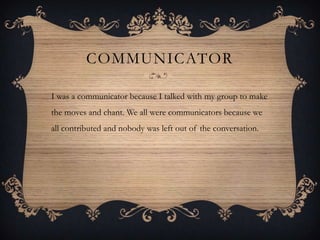 COMMUNICATOR

I was a communicator because I talked with my group to make
the moves and chant. We all were communicators because we
all contributed and nobody was left out of the conversation.
 
