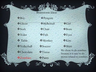 Brainstorm Ideas
Boy             Penguin
Ghost           Basketball       Girl
Sock            Chair            Brain
Toilet         Fish              Eyes
 Table         Monkey           Kite
Volleyball     Soccer            Shirt
                                 We chose to do zombies
Chocolate      Tissue          because it is easy to do
Zombies        Pants           moves related to zombies.
 