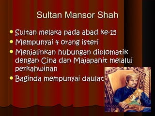 Sultan Mansor Shah
 Sultanmelaka pada abad ke-15
 Mempunyai 4 orang isteri
 Menjalinkan hubungan diplomatik
  dengan Cina dan Majapahit melalui
  perkahwinan
 Baginda mempunyai daulat
 