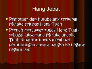 Hang Jebat
 Pembesar   dan hulubalang terkenal
  Melaka selepas Hang Tuah
 Pernah menjawat tugas Hang Tuah
  sebagai laksamana Melaka apabila
  Tuah dihantar untuk membuat
  perhubungan antara bangsa ke negara-
  negara lain
 
