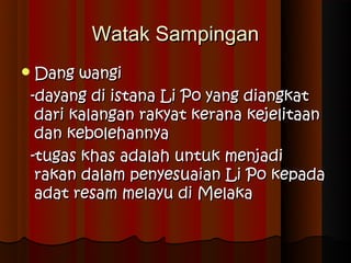 Watak Sampingan
 Dang  wangi
 -dayang di istana Li Po yang diangkat
  dari kalangan rakyat kerana kejelitaan
  dan kebolehannya
 -tugas khas adalah untuk menjadi
  rakan dalam penyesuaian Li Po kepada
  adat resam melayu di Melaka
 