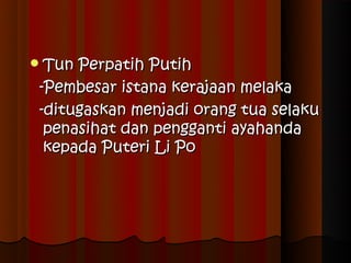 Tun Perpatih Putih
 -Pembesar istana kerajaan melaka
 -ditugaskan menjadi orang tua selaku
  penasihat dan pengganti ayahanda
  kepada Puteri Li Po
 