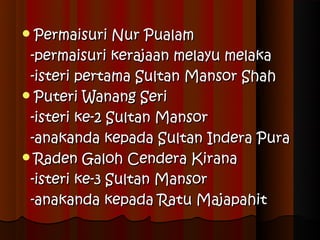  Permaisuri   Nur Pualam
 -permaisuri kerajaan melayu melaka
 -isteri pertama Sultan Mansor Shah
 Puteri Wanang Seri

 -isteri ke-2 Sultan Mansor
 -anakanda kepada Sultan Indera Pura
 Raden Galoh Cendera Kirana

 -isteri ke-3 Sultan Mansor
 -anakanda kepada Ratu Majapahit
 