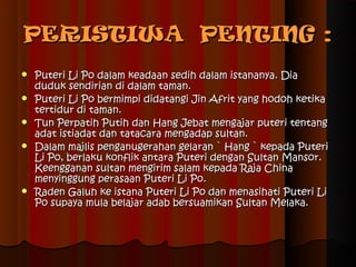 PERISTIWA PENTING :
   Puteri Li Po dalam keadaan sedih dalam istananya. Dia
    duduk sendirian di dalam taman.
   Puteri Li Po bermimpi didatangi Jin Afrit yang hodoh ketika
    tertidur di taman.
   Tun Perpatih Putih dan Hang Jebat mengajar puteri tentang
    adat istiadat dan tatacara mengadap sultan.
   Dalam majlis penganugerahan gelaran ` Hang ` kepada Puteri
    Li Po, berlaku konflik antara Puteri dengan Sultan Mansor.
    Keengganan sultan mengirim salam kepada Raja China
    menyinggung perasaan Puteri Li Po.
   Raden Galuh ke istana Puteri Li Po dan menasihati Puteri Li
    Po supaya mula belajar adab bersuamikan Sultan Melaka.
 