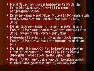    Hang Jebat mempunyai hubungan kasih dengan
    Dang Wangi, dayang Puteri Li Po tanpa
    pengetahuan Puteri.
   Sejak bertemu Hang Jebat, Puteri Li Po telah jatuh
    hati kepada ketampanan dan kegagahan Hang
    Jebat.
   Dalam satu pertemuan di taman larangan istana
    Puteri Li Po meluahkan perasaannya kepada Hang
    Jebat tetapi ditolak oleh Hang Jebat.
   Menyedari keterlanjuran sikap dan tindakannya,
    Puteri Li Po berasa malu dan berkurung di dalam
    bilik.
   Dang Wangi membocorkan hubungannya dengan
    Hang Jebat kepada Puteri Li Po. Dang Wangi
    diserahkan kepada Permaisuri Nurpualam.
   Puteri Li Po mengubah sikap dan berazam untuk
    menjadi isteri Sultan Mansor Syah yang baik.
 