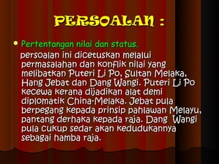 PERSOALAN :
 Pertentangan nilaidan status.
 persoalan ini dicetuskan melalui
 permasalahan dan konflik nilai yang
 melibatkan Puteri Li Po, Sultan Melaka,
 Hang Jebat dan Dang Wangi. Puteri Li Po
 kecewa kerana dijadikan alat demi
 diplomatik China-Melaka. Jebat pula
 berpegang kepada prinsip pahlawan Melayu,
 pantang derhaka kepada raja. Dang Wangi
 pula cukup sedar akan kedudukannya
 sebagai hamba raja.
 