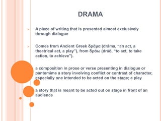 DRAMA
 A piece of writing that is presented almost exclusively
through dialogue
 Comes from Ancient Greek δρᾶμα (drâma, “an act, a
theatrical act, a play”), from δράω (dráō, “to act, to take
action, to achieve”).
 a composition in prose or verse presenting in dialogue or
pantomime a story involving conflict or contrast of character,
especially one intended to be acted on the stage; a play
 a story that is meant to be acted out on stage in front of an
audience
 