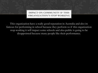 IMPACT ON COMMUNITY IF THIS
ORGANIZATION'S STOP WORKING

This organization have a really good reputation in Australia and also its
famous for performing in school because they perform so if this organization
stop working it will impact some schools and also public is going to be
disappointed because many people like their performance.

 