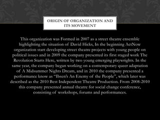 ORIGIN OF ORGANIZATION AND
ITS MOVEMENT

This organization was Formed in 2007 as a street theatre ensemble
highlighting the situation of David Hicks, In the beginning ActNow
organization start developing street theatre projects with young people on
political issues and in 2009 the company presented its first staged work The
Revolution Starts Here, written by two young emerging playwrights. In the
same year, the company began working on a contemporary queer adaptation
of A Midsummer Nights Dream, and in 2010 the company presented a
performance know as “Ibsen’s An Enemy of the People”, which later was
described as the 2010 Best Independent Theatre Production. From 2008-2010
this company presented annual theatre for social change conference,
consisting of workshops, forums and performances.

 