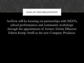 GOAL OF THIS ORGANIZTION

ActNow will be focusing on partnerships with NGO’s,
school performances and community workshops
through the appointment of former Artistic Director
Edwin Kemp Attrill as the new Company Producer.

 