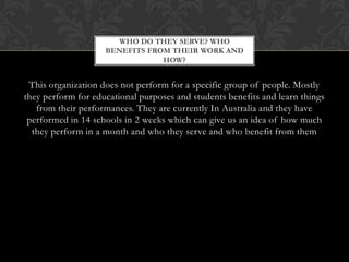 WHO DO THEY SERVE? WHO
BENEFITS FROM THEIR WORK AND
HOW?

This organization does not perform for a specific group of people. Mostly
they perform for educational purposes and students benefits and learn things
from their performances. They are currently In Australia and they have
performed in 14 schools in 2 weeks which can give us an idea of how much
they perform in a month and who they serve and who benefit from them

 
