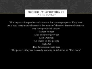 PROJECTS --WHAT DO THEY DO
IN THE WORLD?

This organization produces drama acts for certain purposes. They have
produced many many drama acts but some of the most famous drama acts
they have produced yet are:
-Expect respect
-Alice and peter grow up
-Don Dunstan
-An enemy of the people
-RightAct
-The Revolution starts here
-The projects they are currently working on is known as "The clock”

 
