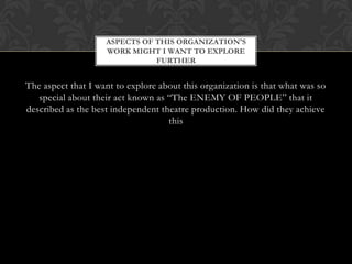 ASPECTS OF THIS ORGANIZATION'S
WORK MIGHT I WANT TO EXPLORE
FURTHER

The aspect that I want to explore about this organization is that what was so
special about their act known as “The ENEMY OF PEOPLE” that it
described as the best independent theatre production. How did they achieve
this

 