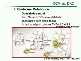  Síndrome Metabólica
Obesidade central
Pop. Geral  DCV e mortalidade
associação com dislipidemia
 tecido adiposo produz TNF,IL6 e IL1
Endocrin 2003, 144:2195
J. Clin. Investig, 112: 1785-1788, 2003.
DCV vs. DRC
 