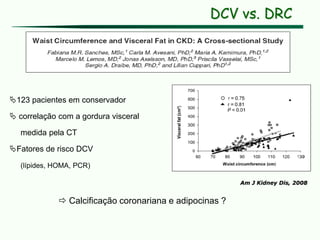 Am J Kidney Dis, 2008
123 pacientes em conservador
 correlação com a gordura visceral
medida pela CT
Fatores de risco DCV
(lípides, HOMA, PCR)
 Calcificação coronariana e adipocinas ?
DCV vs. DRC
 