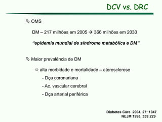 DCV vs. DRC
 OMS
DM – 217 milhões em 2005  366 milhões em 2030
“epidemia mundial de síndrome metabólica e DM”
 Maior prevalência de DM
 alta morbidade e mortalidade – aterosclerose
- Dça coronariana
- Ac. vascular cerebral
- Dça arterial periférica
Diabetes Care 2004, 27: 1047
NEJM 1998, 339:229
 