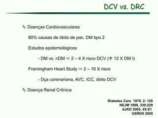 DCV vs. DRC
 Doenças Cardiovasculares
80% causas de óbito de pac. DM tipo 2
Estudos epidemiológicos
- DM vs. nDM  2 – 4 X risco DCV ( 12 X DM I)
Framingham Heart Study  2 – 10 X risco
- Dça coronariana, AVC, ICC, óbito DCV
 Doença Renal Crônica
Diabetes Care 1979, 2: 120
NEJM 1998, 339:229
AJKD 2005, 45:S1
USRDS 2005
 