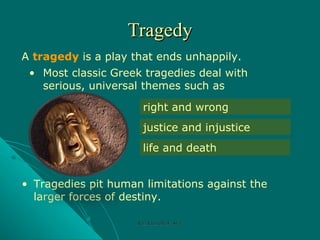 Tragedy A  tragedy  is a play that ends unhappily.  Tragedies pit human limitations against the larger forces of destiny. right and wrong justice and injustice life and death Most classic Greek tragedies deal with serious, universal themes such as Rozi Khan GPGJC Swat 