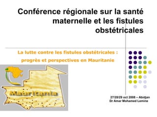 Conférence régionale sur la santé 
maternelle et les fistules 
obstétricales 
La lutte contre les fistules obstétricales : 
progrès et perspectives en Mauritanie 
27/28/29 oct 2008 – Abidjan 
Dr Amar Mohamed Lemine 
 
