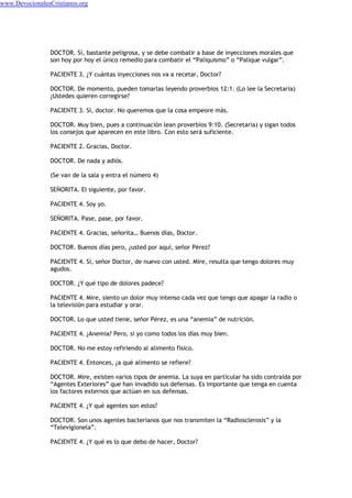 DOCTOR. Sí, bastante peligrosa, y se debe combatir a base de inyecciones morales que
son hoy por hoy el único remedio para combatir el “Paliquismo” o “Palique vulgar”.
PACIENTE 3. ¿Y cuántas inyecciones nos va a recetar, Doctor?
DOCTOR. De momento, pueden tomarlas leyendo proverbios 12:1. (Lo lee la Secretaria)
¿Ustedes quieren corregirse?
PACIENTE 3. Sí, doctor. No queremos que la cosa empeore más.
DOCTOR. Muy bien, pues a continuación lean proverbios 9:10. (Secretaria) y sigan todos
los consejos que aparecen en este libro. Con esto será suficiente.
PACIENTE 2. Gracias, Doctor.
DOCTOR. De nada y adiós.
(Se van de la sala y entra el número 4)
SEÑORITA. El siguiente, por favor.
PACIENTE 4. Soy yo.
SEÑORITA. Pase, pase, por favor.
PACIENTE 4. Gracias, señorita… Buenos días, Doctor.
DOCTOR. Buenos días pero, ¿usted por aquí, señor Pérez?
PACIENTE 4. Sí, señor Doctor, de nuevo con usted. Mire, resulta que tengo dolores muy
agudos.
DOCTOR. ¿Y qué tipo de dolores padece?
PACIENTE 4. Mire, siento un dolor muy intenso cada vez que tengo que apagar la radio o
la televisión para estudiar y orar.
DOCTOR. Lo que usted tiene, señor Pérez, es una “anemia” de nutrición.
PACIENTE 4. ¿Anemia? Pero, si yo como todos los días muy bien.
DOCTOR. No me estoy refiriendo al alimento físico.
PACIENTE 4. Entonces, ¿a qué alimento se refiere?
DOCTOR. Mire, existen varios tipos de anemia. La suya en particular ha sido contraída por
“Agentes Exteriores” que han invadido sus defensas. Es importante que tenga en cuenta
los factores externos que actúan en sus defensas.
PACIENTE 4. ¿Y qué agentes son estos?
DOCTOR. Son unos agentes bacterianos que nos transmiten la “Radiosclerosis” y la
“Televigionela”.
PACIENTE 4. ¿Y qué es lo que debo de hacer, Doctor?
www.DevocionalesCristianos.org
 