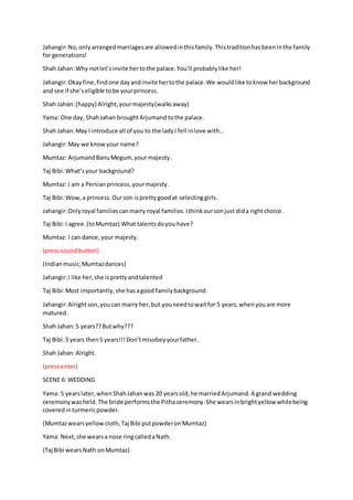 Jahangir:No,onlyarrangedmarriagesare allowedinthisfamily.Thistraditionhasbeeninthe family
for generations!
Shah Jahan:Why notlet’sinvite hertothe palace.You’ll probablylike her!
Jahangir:Okay fine,findone dayandinvite hertothe palace.We wouldlike toknow herbackground
and see if she’seligible tobe yourprincess.
Shah Jahan:(happy) Alright,yourmajesty(walksaway)
Yama: One day, ShahJahan broughtArjumand tothe palace.
Shah Jahan:May I introduce all of you to the ladyI fell inlove with…
Jahangir:May we knowyour name?
Mumtaz: ArjumandBanuMegum,your majesty.
Taj Bibi:What’syour background?
Mumtaz: I am a Persianprincess,yourmajesty.
Taj Bibi:Wow,a princess.Ourson isprettygoodat selectinggirls.
Jahangir:Only royal familiescanmarry royal families.Ithinkoursonjust dida rightchoice.
Taj Bibi:I agree.(toMumtaz) What talentsdoyou have?
Mumtaz: I can dance,your majesty.
(presssoundbutton)
(Indianmusic,Mumtazdances)
Jahangir:I like her,she isprettyandtalented
Taj Bibi:Most importantly,she hasagood familybackground.
Jahangir:Alrightson,youcan marry her,but youneedtowaitfor 5 years,whenyouare more
matured.
Shah Jahan:5 years??Butwhy???
Taj Bibi:5 years then5 years!!!Don’tmisobeyyourfather.
Shah Jahan:Alright.
(pressenter)
SCENE 6: WEDDING
Yama: 5 yearslater,whenShahJahanwas 20 yearsold,he marriedArjumand.A grand wedding
ceremonywasheld.The bride performs the Pithaceremony.She wearsinbrightyellow whilebeing
coveredinturmericpowder.
(Mumtazwearsyellowcloth,Taj Bibi putpowderonMumtaz)
Yama: Next,she wearsa nose ringcalledaNath.
(Taj Bibi wearsNath onMumtaz)
 