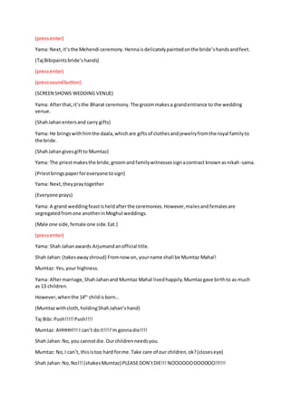 (pressenter)
Yama: Next,it’s the Mehendi ceremony.Hennaisdelicatelypaintedonthe bride’shandsandfeet.
(Taj Bibipaintsbride’shands)
(pressenter)
(presssoundbutton)
(SCREEN SHOWS WEDDING VENUE)
Yama: Afterthat,it’sthe Bharat ceremony.The groommakesa grandentrance to the wedding
venue.
(ShahJahanentersand carry gifts)
Yama: He bringswithhimthe daala,whichare giftsof clothesandjewelryfromthe royal familyto
the bride.
(ShahJahangivesgiftto Mumtaz)
Yama: The priestmakesthe bride,groomandfamilywitnessessignacontract knownasnikah-sama.
(Priestbringspaperforeveryone tosign)
Yama: Next,theypraytogether
(Everyone prays)
Yama: A grand weddingfeastisheldafterthe ceremonies.However,malesandfemalesare
segregatedfromone anotherinMoghul weddings.
(Male one side,female one side.Eat.)
(pressenter)
Yama: Shah Jahanawards Arjumandanofficial title.
Shah Jahan:(takesawayshroud) Fromnow on, yourname shall be Mumtaz Mahal!
Mumtaz: Yes,your highness.
Yama: Aftermarriage,ShahJahanand Mumtaz Mahal livedhappily.Mumtazgave birthto as much
as 13 children.
However,whenthe 14th
childisborn…
(Mumtazwithcloth,holdingShahJahan’shand)
Taj Bibi:Push!!!!!Push!!!!
Mumtaz: AHHHH!!! I can’t doit!!!I’m gonnadie!!!!
Shah Jahan:No,you cannotdie.Ourchildrenneedsyou.
Mumtaz: No,I can’t, thisistoo hard forme.Take care of our children,ok?(closeseye)
Shah Jahan:No,No!!!(shakesMumtaz) PLEASEDON’tDIE!!! NOOOOOOOOOOOO!!!!!!
 