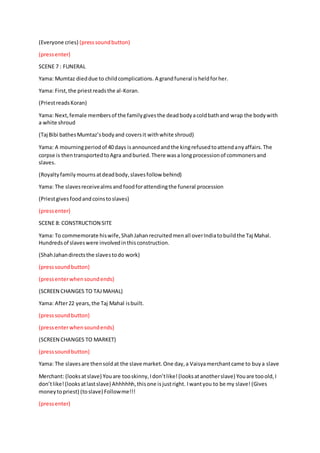 (Everyone cries) (presssoundbutton)
(pressenter)
SCENE 7 : FUNERAL
Yama: Mumtaz dieddue to childcomplications. A grandfuneral is heldforher.
Yama: First,the priestreadsthe al-Koran.
(PriestreadsKoran)
Yama: Next,female membersof the familygivesthe deadbodyacoldbathand wrap the bodywith
a white shroud
(Taj Bibi bathesMumtaz’sbodyand coversit withwhite shroud)
Yama: A mourningperiodof 40 days isannouncedandthe kingrefusedtoattendanyaffairs.The
corpse is thentransportedtoAgra andburied.There wasa longprocessionof commonersand
slaves.
(Royaltyfamily mournsatdeadbody,slavesfollow behind)
Yama: The slavesreceivealmsand foodforattendingthe funeral procession
(Priestgivesfoodandcoinstoslaves)
(pressenter)
SCENE 8: CONSTRUCTION SITE
Yama: To commemorate hiswife,ShahJahanrecruitedmenall overIndiatobuildthe Taj Mahal.
Hundredsof slaveswere involvedinthisconstruction.
(ShahJahandirectsthe slavestodo work)
(presssoundbutton)
(pressenterwhensoundends)
(SCREEN CHANGES TO TAJMAHAL)
Yama: After22 years,the Taj Mahal isbuilt.
(presssoundbutton)
(pressenterwhensoundends)
(SCREEN CHANGES TO MARKET)
(presssoundbutton)
Yama: The slavesare thensoldat the slave market.One day,a Vaisyamerchantcame to buya slave
Merchant: (looksatslave) Youare tooskinny,Idon’tlike!(looksatanotherslave) Youare tooold,I
don’tlike!(looksatlastslave) Ahhhhhh,thisone isjustright. Iwantyou to be my slave! (Gives
moneytopriest) (toslave) Followme!!!
(pressenter)
 