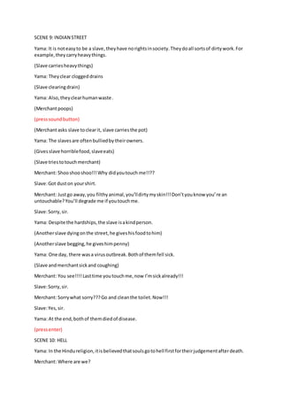 SCENE 9: INDIAN STREET
Yama: It is noteasyto be a slave, theyhave norightsinsociety.Theydoall sortsof dirtywork.For
example,theycarryheavythings.
(Slave carriesheavythings)
Yama: Theyclear cloggeddrains
(Slave clearingdrain)
Yama: Also,theyclearhumanwaste .
(Merchantpoops)
(presssound button)
(Merchantasks slave toclearit, slave carriesthe pot)
Yama: The slavesare oftenbulliedby theirowners.
(Givesslave horriblefood,slaveeats)
(Slave triestotouchmerchant)
Merchant: Shooshooshoo!!!Why didyoutouch me!!??
Slave:Got duston yourshirt.
Merchant: Justgo away,you filthyanimal,you’lldirtymyskin!!!Don’tyouknow you’re an
untouchable?You’ll degrade me if youtouchme.
Slave:Sorry,sir.
Yama: Despite the hardships,the slave isakindperson.
(Anotherslave dyingonthe street,he giveshisfoodtohim)
(Anotherslave begging,he giveshimpenny)
Yama: One day, there wasa virusoutbreak.Bothof themfell sick.
(Slave andmerchantsickand coughing)
Merchant: You see!!!!Lasttime youtouchme,now I’msickalready!!!
Slave:Sorry,sir.
Merchant: Sorrywhat sorry???Go and cleanthe toilet.Now!!!
Slave:Yes,sir.
Yama: At the end,bothof themdiedof disease.
(pressenter)
SCENE 10: HELL
Yama: In the Hindureligion,itisbelievedthatsoulsgotohell firstfortheirjudgementafterdeath.
Merchant: Where are we?
 